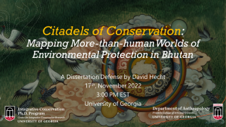 “Citadels of Conservation: Mapping More than human Worlds of Environmental Protection in Bhutan”  David Hecht, PhD Candidate, Integrative Conservation & Anthropology  Committee: Drs. Pete Brosius (Major Advisor), Meredith Welch-Devine (ICON Representative), Robert Cooper, Sienna Craig (Dartmouth College), and Julie Velasquez Runk (Wake Forest University)  Thursday, November 17, 3:00 PM  Location pending (likely Candler Hall, Room 115)  Zoom: https://zoom.us/j/97781154793?pwd=OFgyVUhLdm5ZdXV2TW44SUJ4cTd2dz09